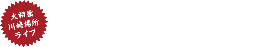 大相撲川崎場所ライブ開催　時間:9:00～/11:00～　※イベントは予告なく変更になる場合がございます。あらかじめご了承下さい。